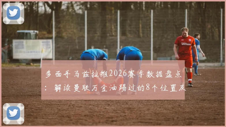 多面手马兹拉维2026赛季数据盘点：解读曼联万金油踢过的8个位置及背后战术价值
