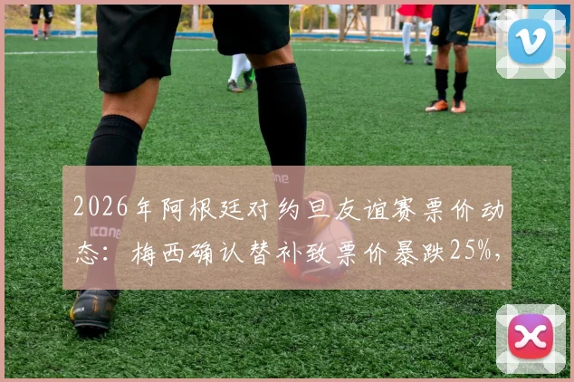 2026年阿根廷对约旦友谊赛票价动态:梅西确认替补致票价暴跌25%,深度解析球星效应对比赛市场的影响