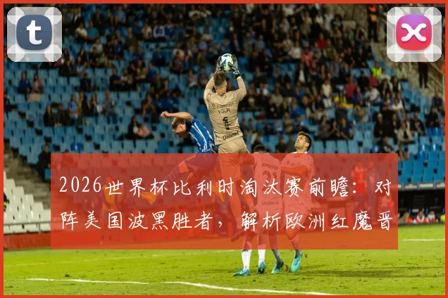 2026世界杯比利时淘汰赛前瞻：对阵美国波黑胜者，解析欧洲红魔晋级之路与战术看点