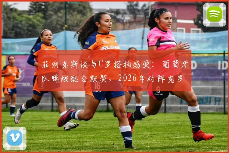 菲利克斯谈与C罗搭档感受:葡萄牙队锋线配合默契,2026年对阵克罗地亚信心十足