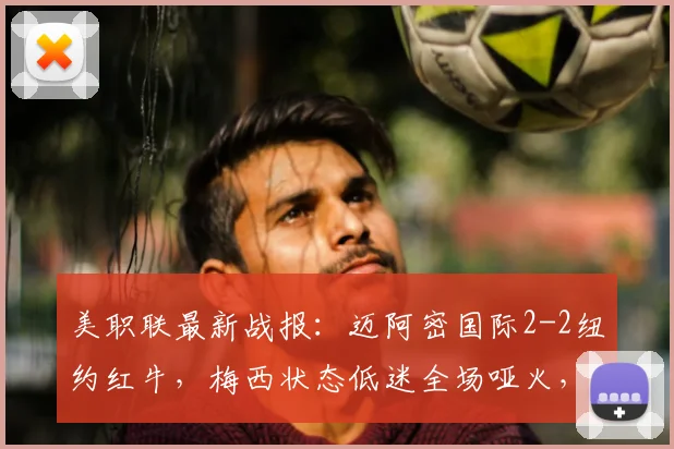 美职联最新战报：迈阿密国际2-2纽约红牛，梅西状态低迷全场哑火，博特拉梅破门建功