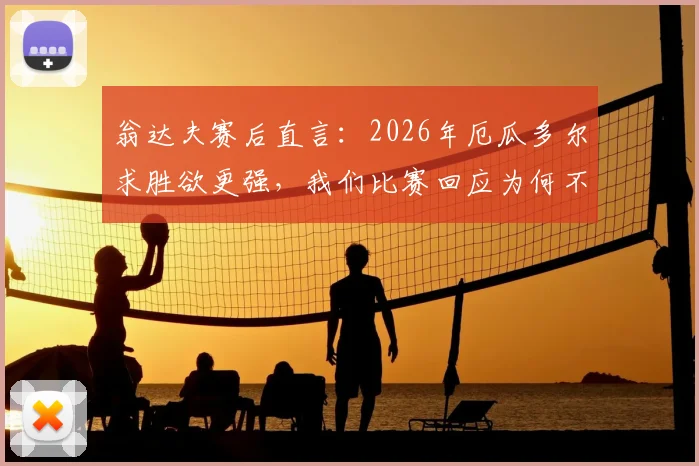 翁达夫赛后直言:2026年厄瓜多尔求胜欲更强,我们比赛回应为何不够强硬?深度比赛复盘分析
