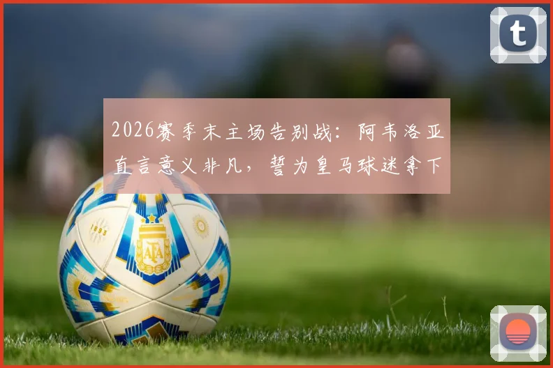 2026赛季末主场告别战:阿韦洛亚直言意义非凡,誓为皇马球迷拿下关键胜利