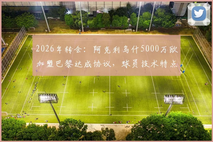 2026年转会：阿克利乌什5000万欧加盟巴黎达成协议，球员技术特点与阵容适配性深度分析